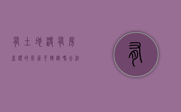 有土地没有房产证的房屋可转让吗合法吗（2022土地转让未办理相应手续是否有效）