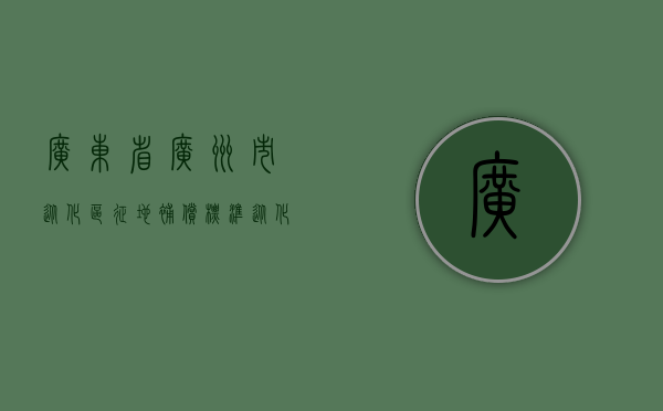 广东省广州市从化区征地补偿标准（从化区征地补偿文件）