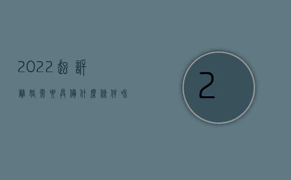 2022起诉离婚需要具备什么条件和手续（2022起诉离婚需要具备什么条件）