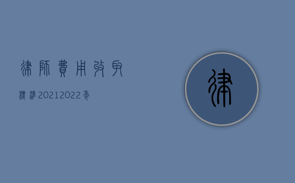 律师费用收取标准2021（2022年律师费用收取标准是怎样的）