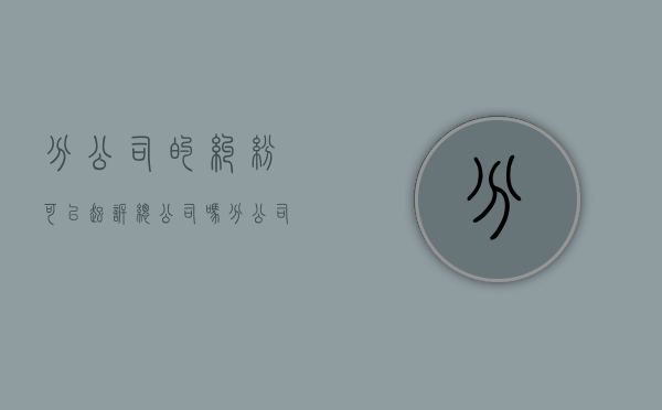 分公司的纠纷可以起诉总公司吗（分公司不能承担法律责任）