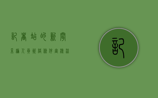 记者站的新闻采编人员资格条件审核流程（记者团的采编部门是什么）