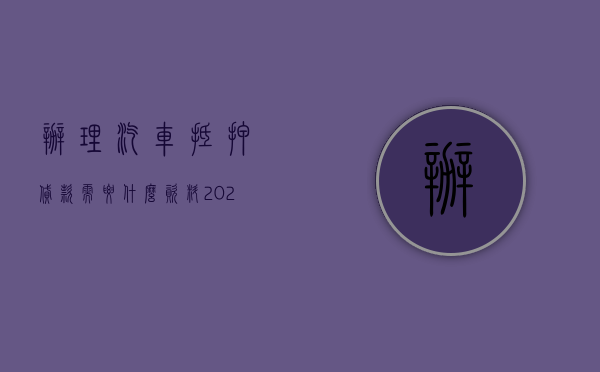 办理汽车抵押贷款需要什么资料（2022如何申请汽车抵押贷款,需要哪些条件,准备哪些材料）