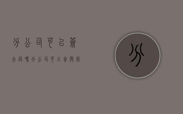 分公司可以签合同吗（分公司可以参与招投标吗）