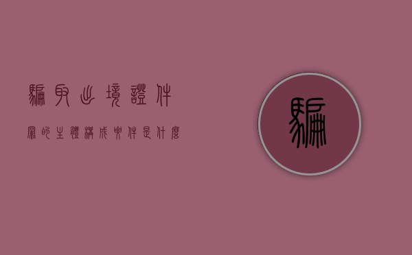 骗取出境证件罪的主体构成要件是什么？（骗取出境证件罪详细解释）