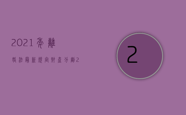 2021年离婚法最新规定财产分割（2022新婚姻法关于离婚房产分割的法律规定有哪些）