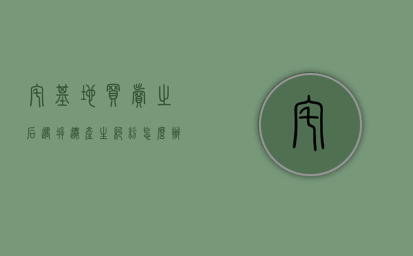 宅基地买卖之后,遇拆迁产生纠纷怎么办（宅基地买卖纠纷法院怎么处理）