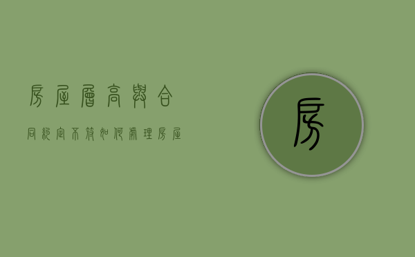 房屋层高与合同约定不符如何处理（房屋层高低于合同约定怎么办）