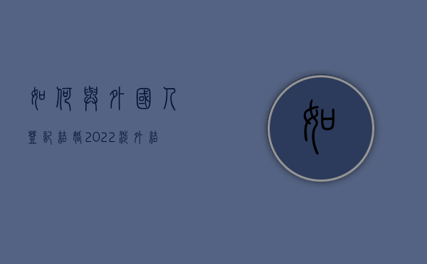 如何与外国人登记结婚（2022涉外结婚登记条件有哪些,如何和外国人结婚）