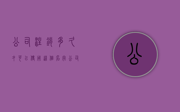 公司注销多久才可以使用这个名字（公司注销多久后可以再次申请）