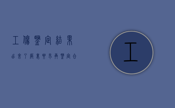 工伤鉴定结果出来了厂里要求再鉴定合法吗（工伤鉴定出结果后下一步怎么弄）