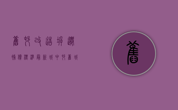 旧村改造拆迁补偿标准最新（城中村、旧城改造，四大补偿原则守护您的拆迁款）