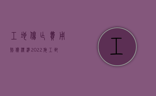 工地伤亡费用赔偿标准（2022施工致人损害怎么赔偿）