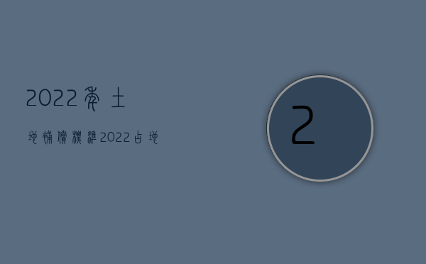 2022年土地补偿标准（2022占地补偿标准价格怎么样）