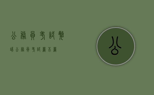 公务员考试弊端（公务员考试严不严）