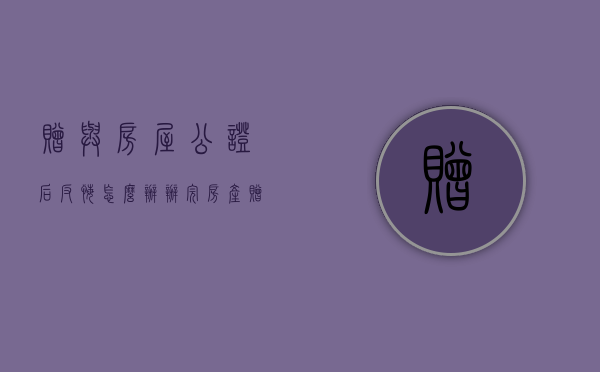 赠与房屋公证后反悔怎么办（办完房产赠与公证后悔了怎么办）