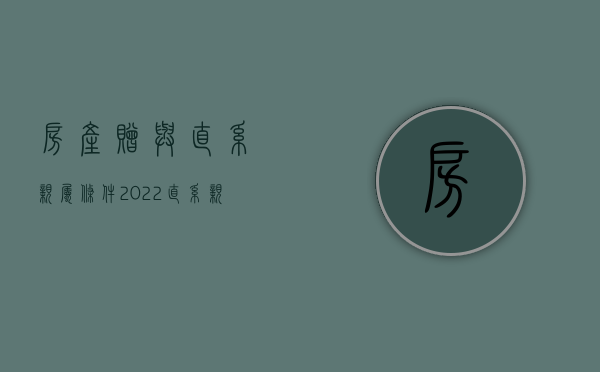 房产赠与直系亲属条件（2022直系亲属赠与的流程是怎么样的）