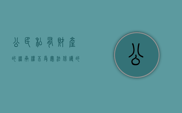 公民私有财产的继承权不受宪法保护的原因（保护公民私有财产继承权的原则有哪些）