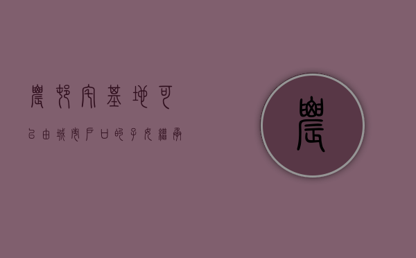 农村宅基地可以由城市户口的子女继承吗（城镇户口的子女能否继承父母的农村宅基地？）