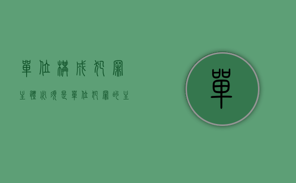 单位构成犯罪主体必须是（单位犯罪的主体的构成要件是如何规定的）