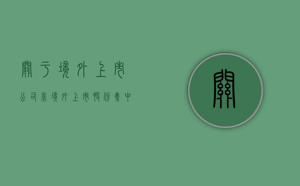 关于境外上市公司非境外上市股份集中登记存管有关事宜的通知（境外上市公司非境外上市股份 定义）