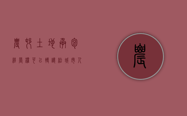 农村土地承包经营权可以转让给城市人吗（农村土地经营承包权证可以转买他人吗）