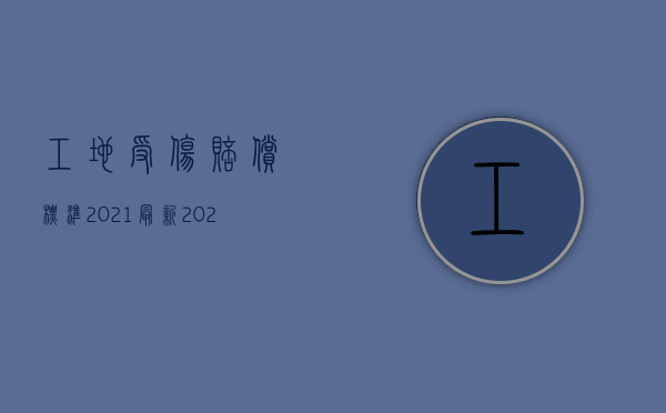 工地受伤赔偿标准2021最新（2022施工现场人员受伤如何赔偿）