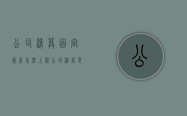 公司清算固定资产怎么上税（公司清算是分配固定资产吗）