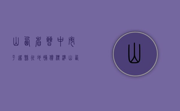 山西省晋中市平遥县征地补偿标准（山西省晋中市平遥县征地补偿标准文件）