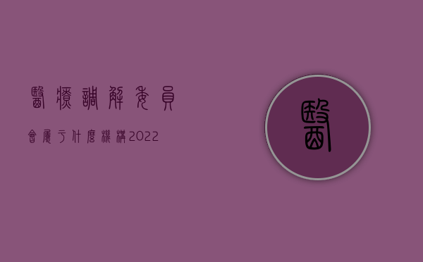 医疗调解委员会属于什么机构（2022医疗调解委员会的流程）